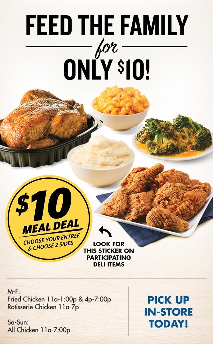 Feed the Family for only 120 dollars, 10 dollar meal deal sticker - choose your entree and choose two sides, look for this sticker on participating deli items, monday to friday - Fried Chicken 11am to 1pm and 4pm to 7pm - Rotisserie Chicken 11am to 7pm also Saturday thru Sunday - All Chicken 11am to 7pm, Pick up in-store today,  rotisserie chicken, fried chicken, mashed potatoes, mac and cheese, broccoli and cheddar