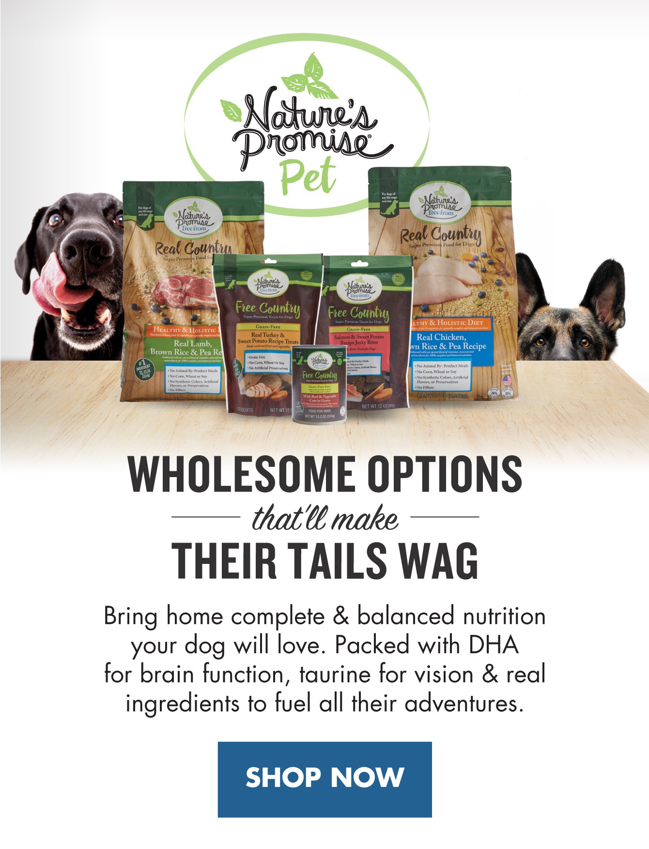 Wholesome options that'll make their tails wag. Bring home complete and balanced nutrition your dog will love. Packed with DHA for brain function, taurine for vision and real ingredients to fuel all their adventures. 