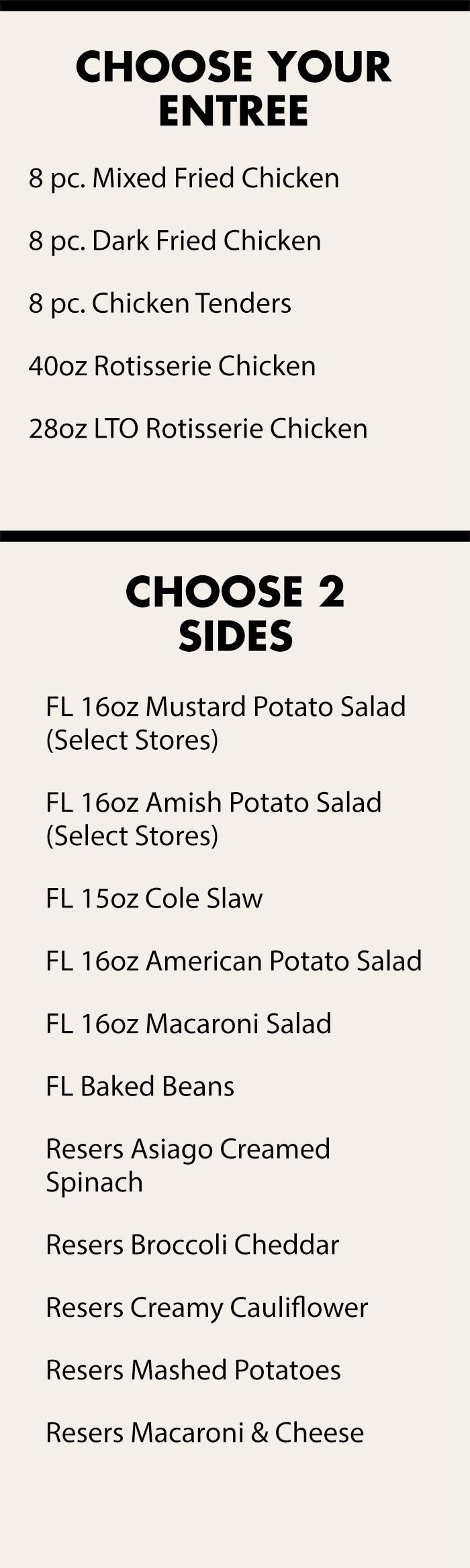 Choose your Entree: 8 pc. Mixed Fried Chicken, 8 pc. Dark Fried Chicken, 8 pc. Chicken Tenders, 40oz Rotisserie Chicken, 28oz LTO Rotisserie Chicken; Choose 2 Sides: FL 16oz Mustard Potato Salad (Select Stores), FL 16oz Amish Potato Salad (Select Stores), FL 15oz Cole Slaw, FL 16oz American Potato Salad, FL 16oz Macaroni Salad, FL Baked Beans, Resers Asiago Creamed Spinach, Resers Broccoli Cheddar, Resers Creamy Cauliflower, Resers Mashed Potatoes, Resers Macaroni &amp; Cheese;